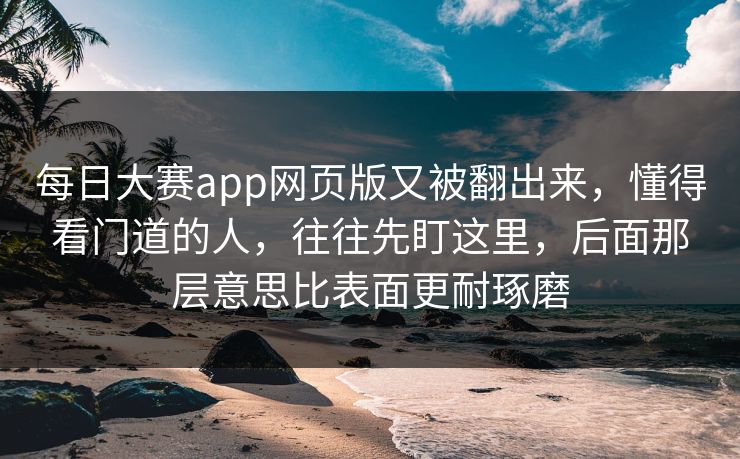 每日大赛app网页版又被翻出来，懂得看门道的人，往往先盯这里，后面那层意思比表面更耐琢磨