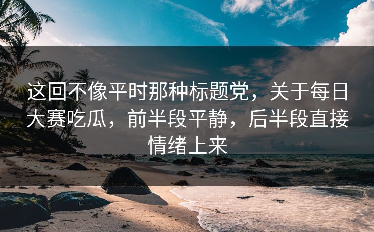 这回不像平时那种标题党，关于每日大赛吃瓜，前半段平静，后半段直接情绪上来