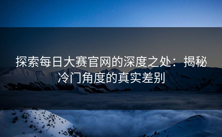 探索每日大赛官网的深度之处：揭秘冷门角度的真实差别