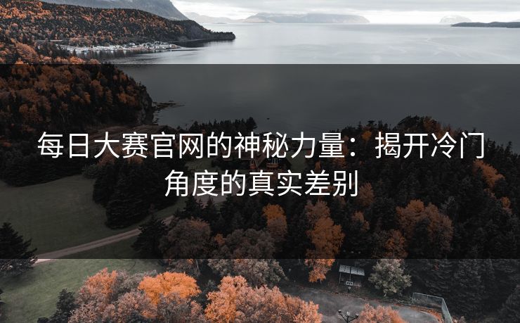 每日大赛官网的神秘力量:揭开冷门角度的真实差别 每日大赛官网的神秘力量:揭开冷门角度的真实差别