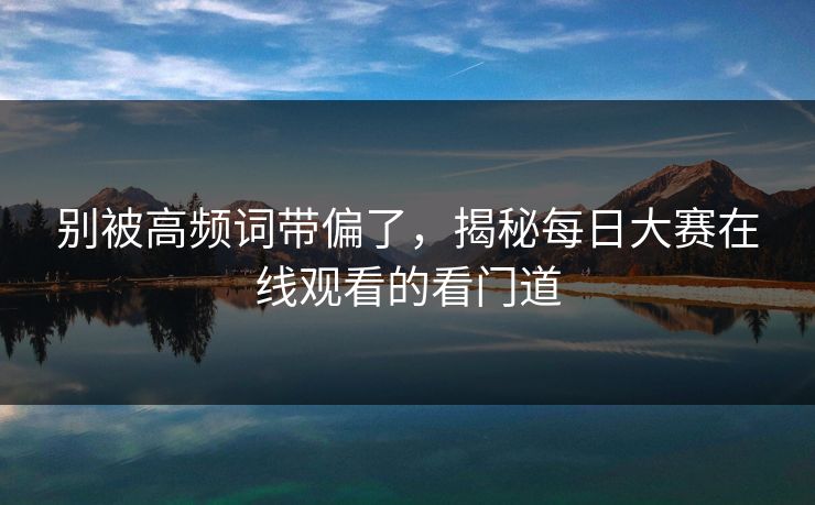 别被高频词带偏了，揭秘每日大赛在线观看的看门道
