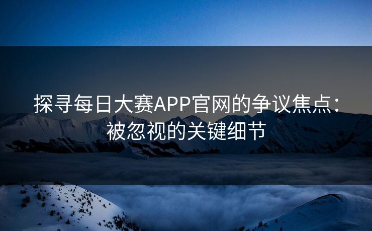 探寻每日大赛APP官网的争议焦点：被忽视的关键细节