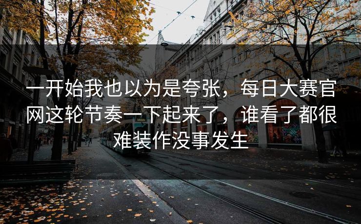 一开始我也以为是夸张，每日大赛官网这轮节奏一下起来了，谁看了都很难装作没事发生