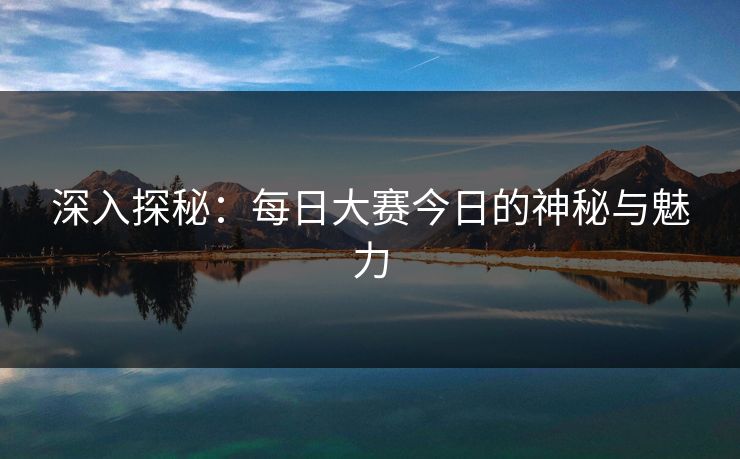 深入探秘:每日大赛今日的神秘与魅力 深入探秘:每日大赛今日的神秘与魅力
