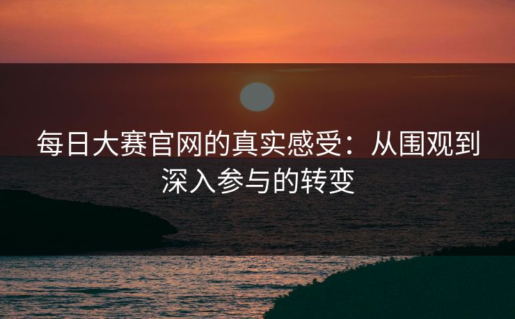 每日大赛官网的真实感受：从围观到深入参与的转变