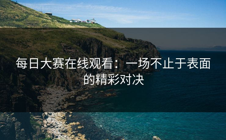 每日大赛在线观看：一场不止于表面的精彩对决