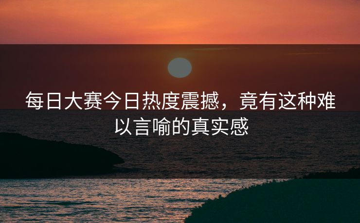 每日大赛今日热度震撼，竟有这种难以言喻的真实感