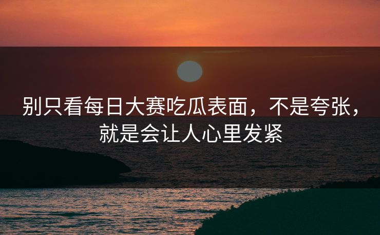 别只看每日大赛吃瓜表面，不是夸张，就是会让人心里发紧