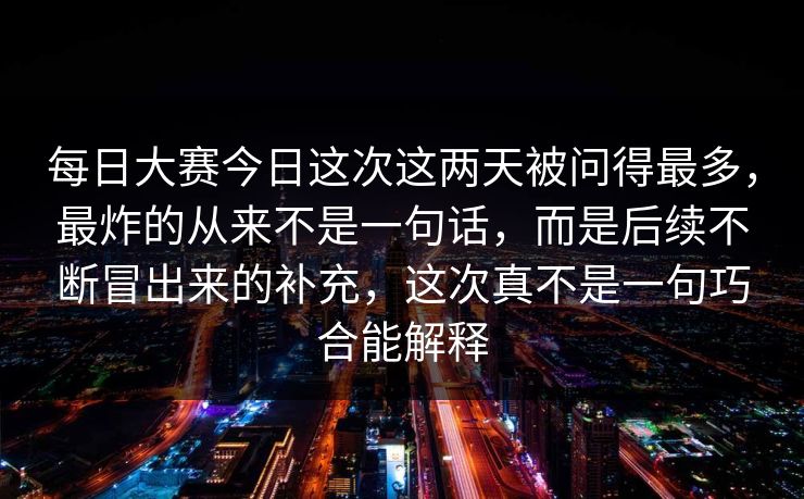 每日大赛今日这次这两天被问得最多，最炸的从来不是一句话，而是后续不断冒出来的补充，这次真不是一句巧合能解释