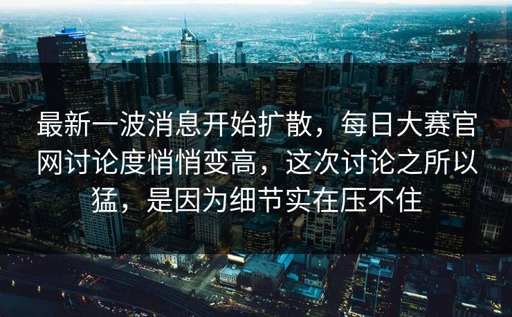 最新一波消息开始扩散，每日大赛官网讨论度悄悄变高，这次讨论之所以猛，是因为细节实在压不住