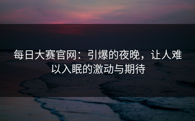 每日大赛官网:引爆的夜晚,让人难以入眠的激动与期待 每日大赛官网:引爆的夜晚,让人难以入眠的激动与期待
