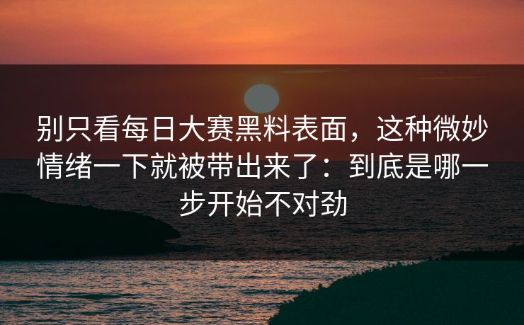 别只看每日大赛黑料表面，这种微妙情绪一下就被带出来了：到底是哪一步开始不对劲