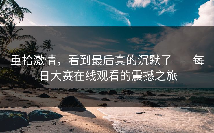 重拾激情,看到最后真的沉默了——每日大赛在线观看的震撼之旅 重拾激情,看到最后真的沉默了——每日大赛在线观看的震撼之旅