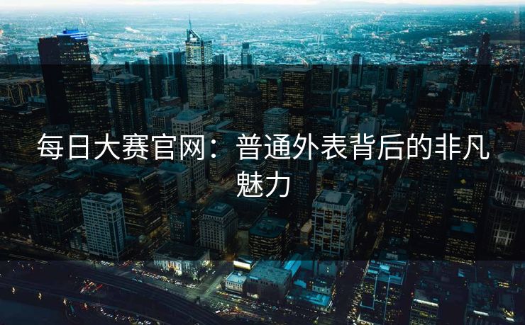 每日大赛官网:普通外表背后的非凡魅力 每日大赛官网:普通外表背后的非凡魅力