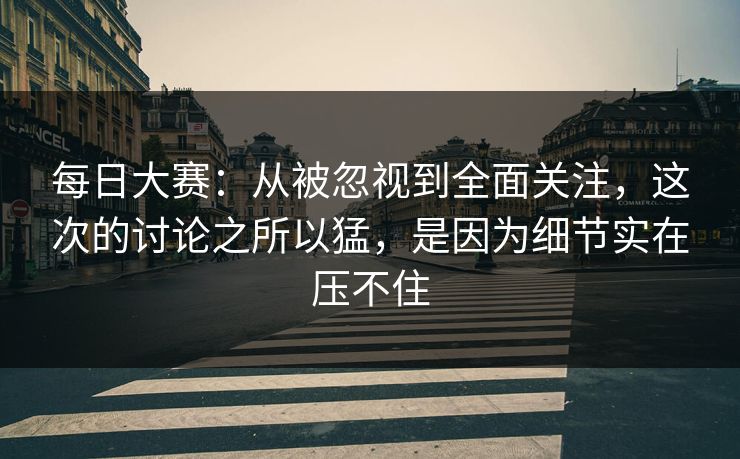 每日大赛：从被忽视到全面关注，这次的讨论之所以猛，是因为细节实在压不住
