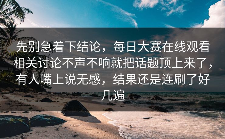 先别急着下结论，每日大赛在线观看相关讨论不声不响就把话题顶上来了，有人嘴上说无感，结果还是连刷了好几遍