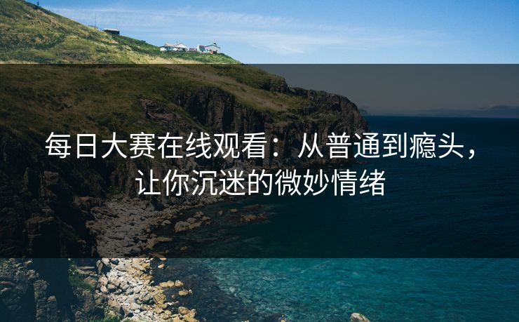 每日大赛在线观看：从普通到瘾头，让你沉迷的微妙情绪