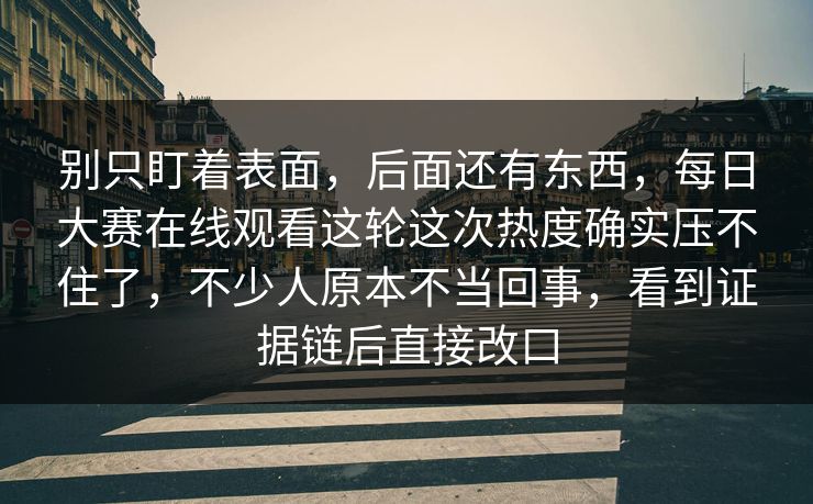别只盯着表面，后面还有东西，每日大赛在线观看这轮这次热度确实压不住了，不少人原本不当回事，看到证据链后直接改口