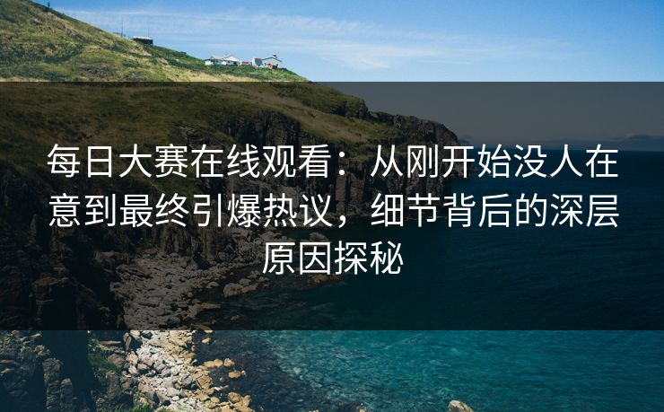 每日大赛在线观看：从刚开始没人在意到最终引爆热议，细节背后的深层原因探秘