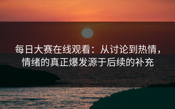 每日大赛在线观看：从讨论到热情，情绪的真正爆发源于后续的补充