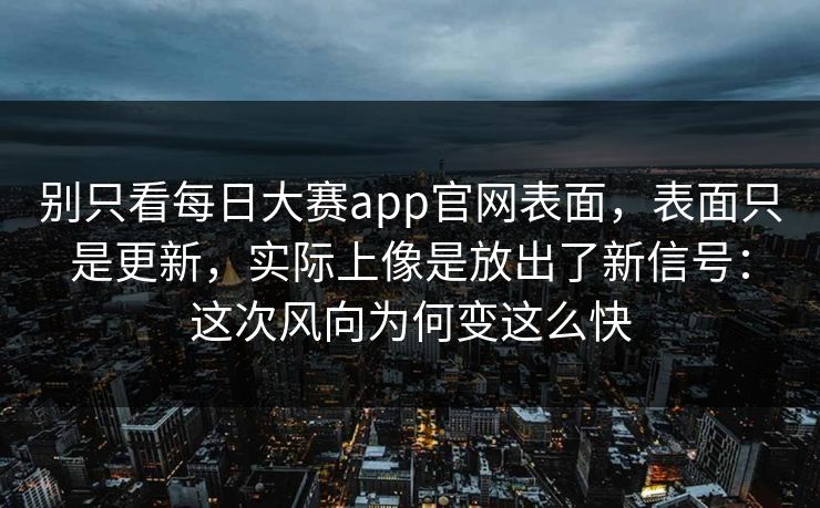 别只看每日大赛app官网表面，表面只是更新，实际上像是放出了新信号：这次风向为何变这么快