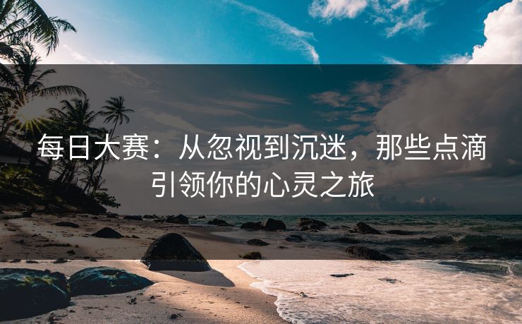 每日大赛：从忽视到沉迷，那些点滴引领你的心灵之旅