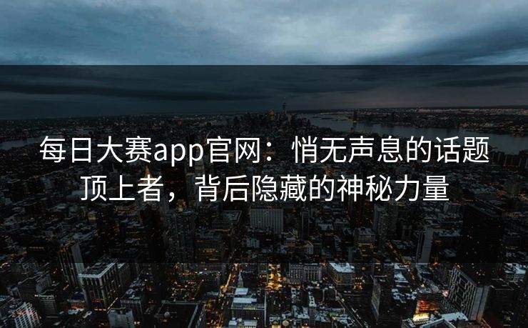 每日大赛app官网：悄无声息的话题顶上者，背后隐藏的神秘力量