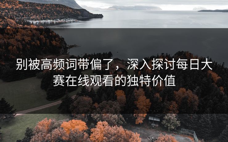 别被高频词带偏了，深入探讨每日大赛在线观看的独特价值